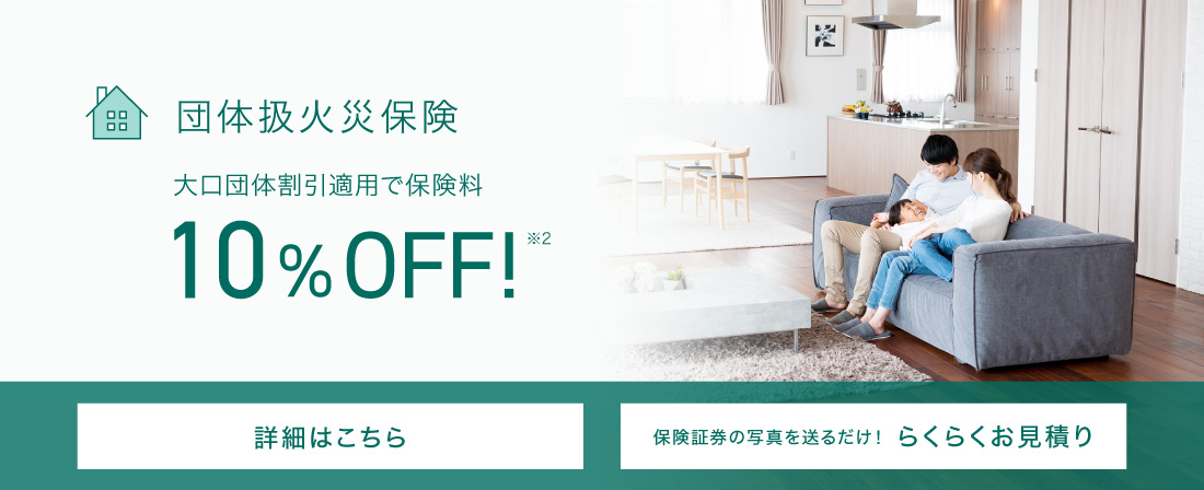 団体扱火災保険 大口団体割引適用で保険料10％OFF※2 詳細はこちら 保険証券の写真を送るだけ！らくらくお見積り