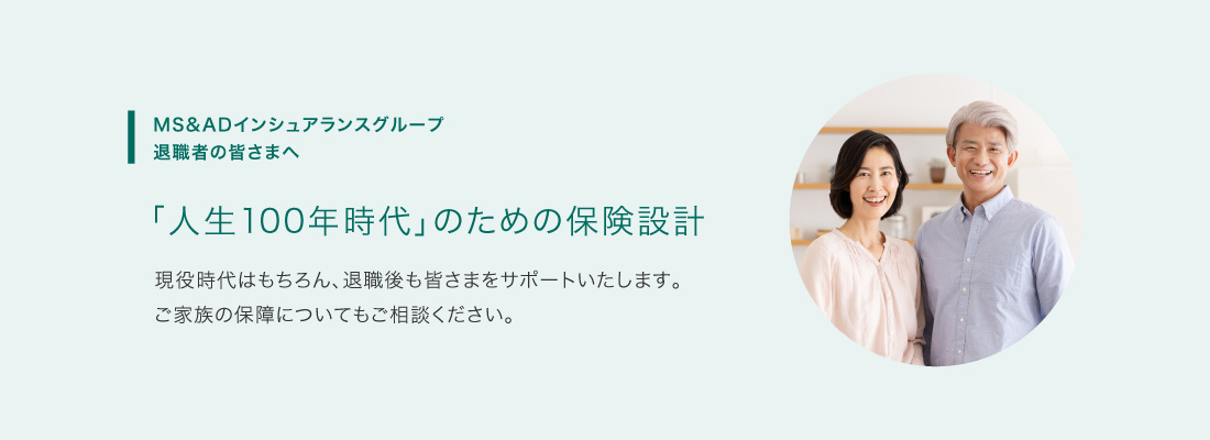 ＭＳ＆ＡＤインシュアランスグループ退職者の皆さまへ 「人生100年時代」のための保険設計 現役時代はもちろん、退職後も皆さまをサポートいたします。ご家族の保障についてもご相談ください。