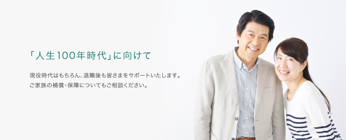 「人生100年時代」に向けて 現役時代はもちろん、退職後も皆さまをサポートいたします。ご家族の補償・保障についてもご相談ください。